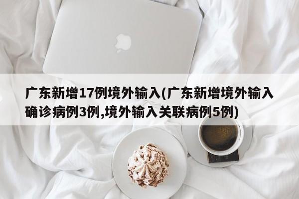 广东新增17例境外输入(广东新增境外输入确诊病例3例,境外输入关联病例5例)