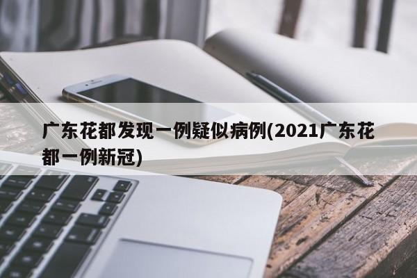 广东花都发现一例疑似病例(2021广东花都一例新冠)