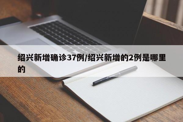 绍兴新增确诊37例/绍兴新增的2例是哪里的