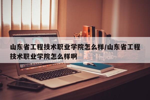 山东省工程技术职业学院怎么样/山东省工程技术职业学院怎么样啊