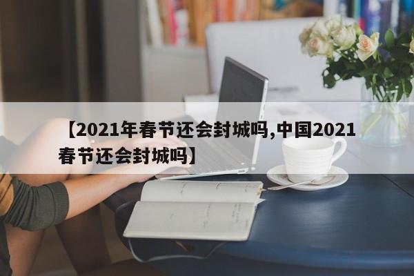 【2021年春节还会封城吗,中国2021春节还会封城吗】
