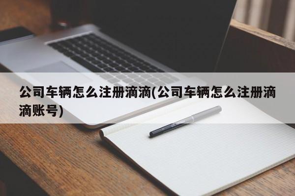 公司车辆怎么注册滴滴(公司车辆怎么注册滴滴账号)