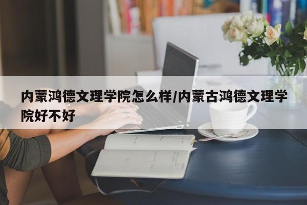 内蒙鸿德文理学院怎么样/内蒙古鸿德文理学院好不好