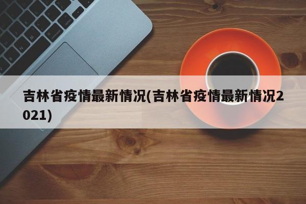 吉林省疫情最新情况(吉林省疫情最新情况2021)