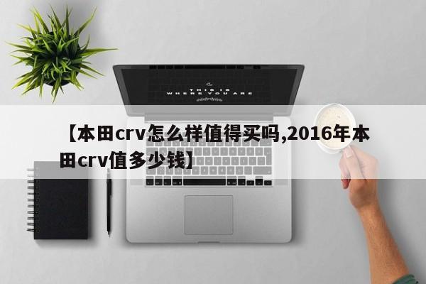 【本田crv怎么样值得买吗,2016年本田crv值多少钱】