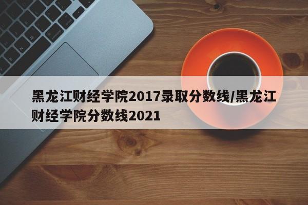 黑龙江财经学院2017录取分数线/黑龙江财经学院分数线2021