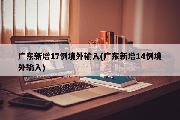 广东新增17例境外输入(广东新增14例境外输入)