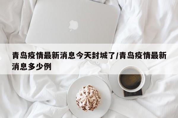 青岛疫情最新消息今天封城了/青岛疫情最新消息多少例