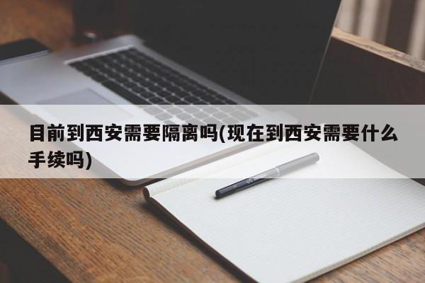 目前到西安需要隔离吗(现在到西安需要什么手续吗)