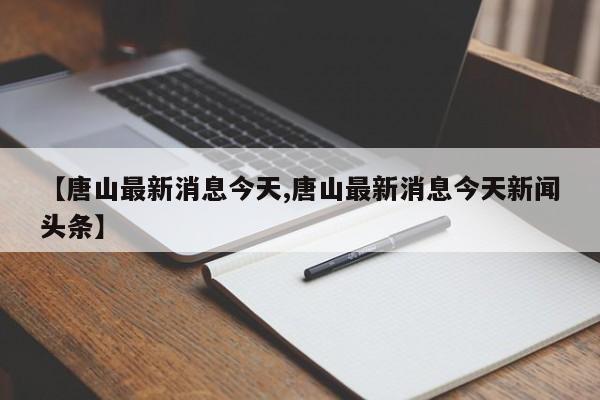 【唐山最新消息今天,唐山最新消息今天新闻头条】