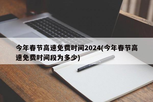 今年春节高速免费时间2024(今年春节高速免费时间段为多少)