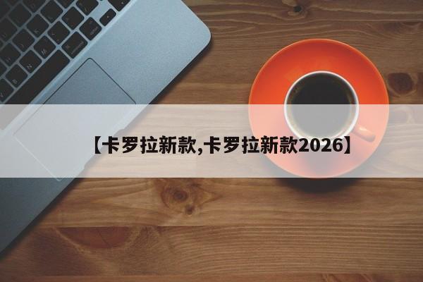 【卡罗拉新款,卡罗拉新款2026】