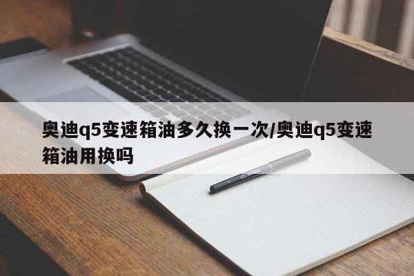 奥迪q5变速箱油多久换一次/奥迪q5变速箱油用换吗