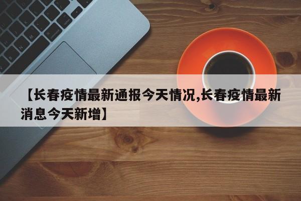 【长春疫情最新通报今天情况,长春疫情最新消息今天新增】