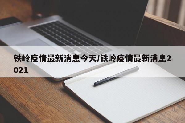 铁岭疫情最新消息今天/铁岭疫情最新消息2021