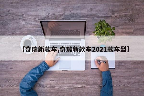 【奇瑞新款车,奇瑞新款车2021款车型】
