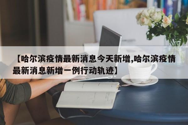 【哈尔滨疫情最新消息今天新增,哈尔滨疫情最新消息新增一例行动轨迹】