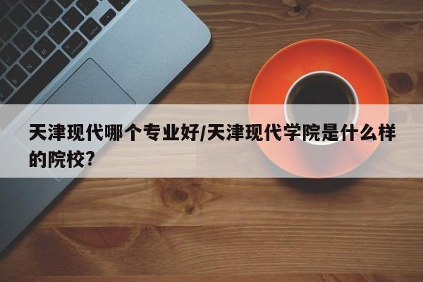 天津现代哪个专业好/天津现代学院是什么样的院校?
