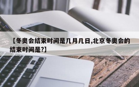 【冬奥会结束时间是几月几日,北京冬奥会的结束时间是?】
