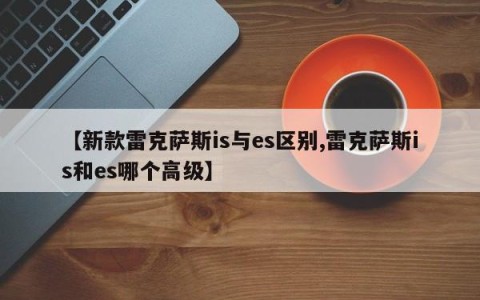 【新款雷克萨斯is与es区别,雷克萨斯is和es哪个高级】