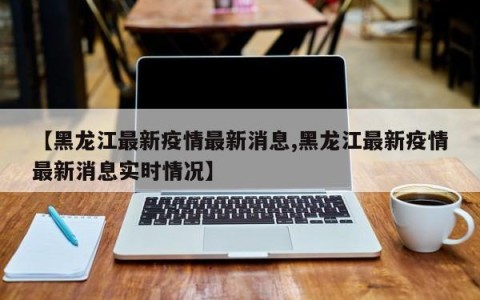 【黑龙江最新疫情最新消息,黑龙江最新疫情最新消息实时情况】