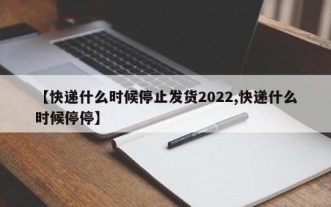 【快递什么时候停止发货2022,快递什么时候停停】