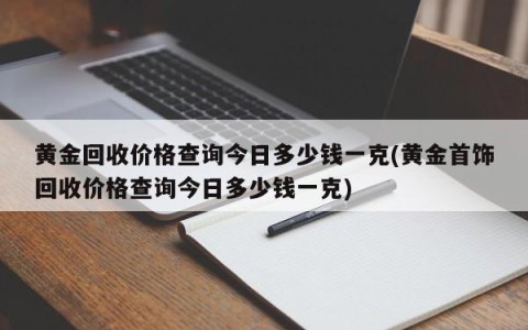 黄金回收价格查询今日多少钱一克(黄金首饰回收价格查询今日多少钱一克)