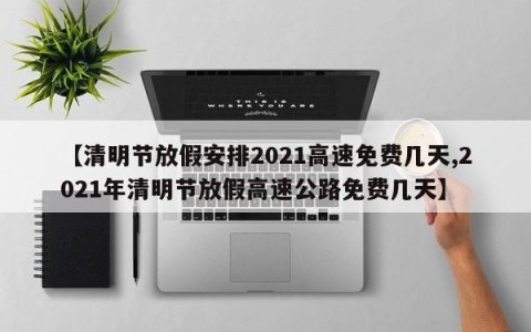 【清明节放假安排2021高速免费几天,2021年清明节放假高速公路免费几天】