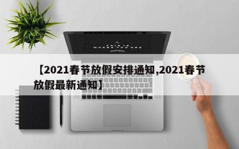 【2021春节放假安排通知,2021春节放假最新通知】