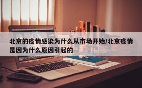 北京的疫情感染为什么从市场开始/北京疫情是因为什么原因引起的