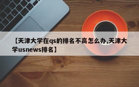 【天津大学在qs的排名不高怎么办,天津大学usnews排名】