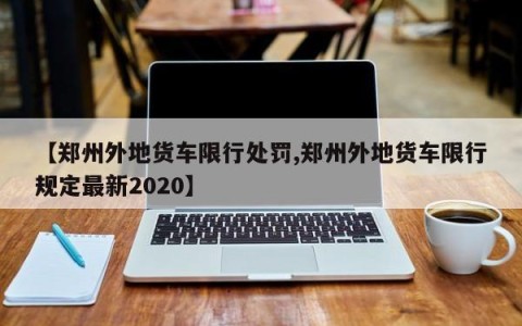 【郑州外地货车限行处罚,郑州外地货车限行规定最新2020】