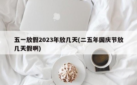 五一放假2023年放几天(二五年国庆节放几天假啊)