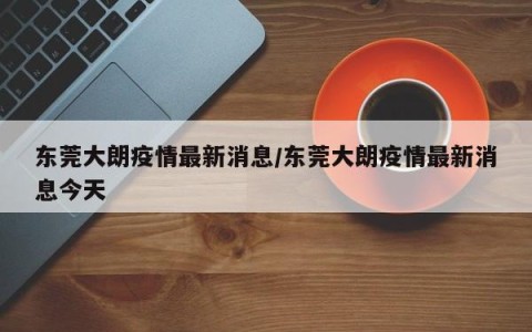东莞大朗疫情最新消息/东莞大朗疫情最新消息今天