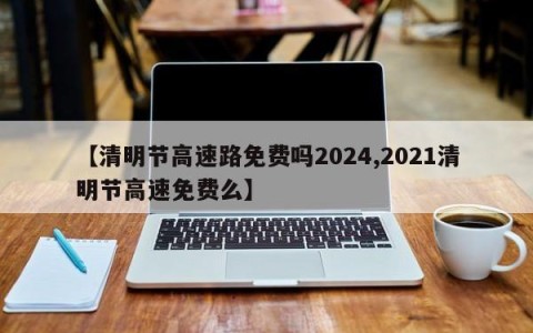 【清明节高速路免费吗2024,2021清明节高速免费么】