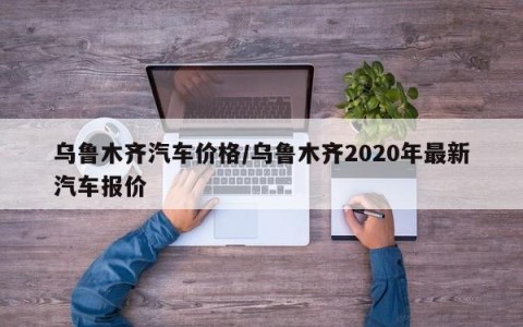 乌鲁木齐汽车价格/乌鲁木齐2020年最新汽车报价