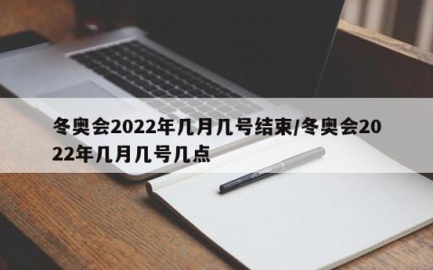 冬奥会2022年几月几号结束/冬奥会2022年几月几号几点