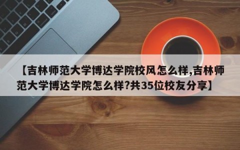 【吉林师范大学博达学院校风怎么样,吉林师范大学博达学院怎么样?共35位校友分享】