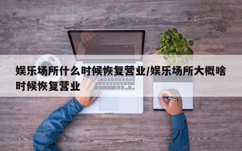娱乐场所什么时候恢复营业/娱乐场所大概啥时候恢复营业