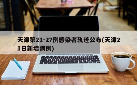 天津第21-27例感染者轨迹公布(天津21日新增病例)