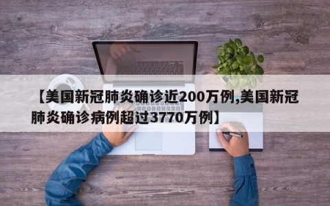 【美国新冠肺炎确诊近200万例,美国新冠肺炎确诊病例超过3770万例】