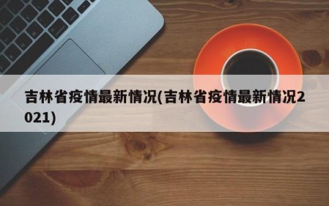 吉林省疫情最新情况(吉林省疫情最新情况2021)