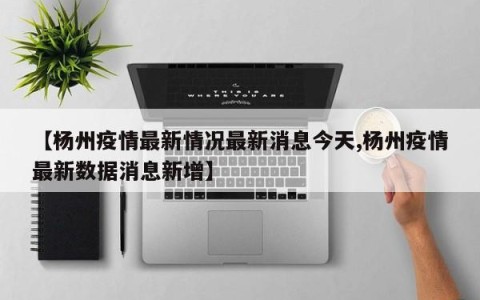 【杨州疫情最新情况最新消息今天,杨州疫情最新数据消息新增】