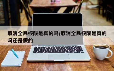 取消全民核酸是真的吗/取消全民核酸是真的吗还是假的