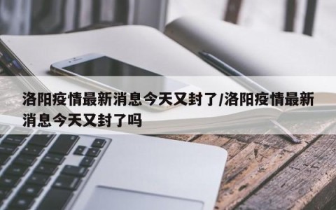 洛阳疫情最新消息今天又封了/洛阳疫情最新消息今天又封了吗