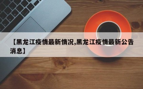 【黑龙江疫情最新情况,黑龙江疫情最新公告消息】