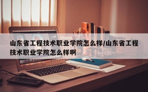 山东省工程技术职业学院怎么样/山东省工程技术职业学院怎么样啊