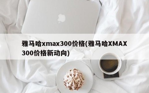 雅马哈xmax300价格(雅马哈XMAX300价格新动向)