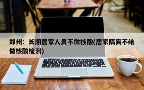 郑州：长期居家人员不做核酸(居家隔离不给做核酸检测)
