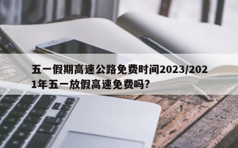 五一假期高速公路免费时间2023/2021年五一放假高速免费吗?